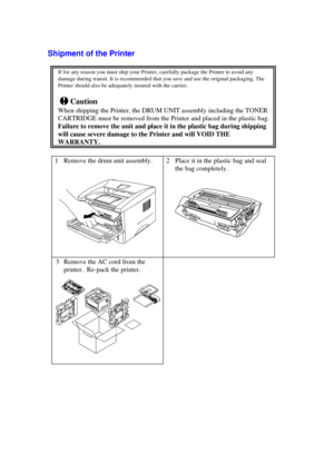 Page 7Shipment of the Printer
If for any reason you must ship your Printer, carefully package the Printer to avoid any
damage during transit. It is recommended that you save and use the original packaging. The
Printer should also be adequately insured with the carrier.
!Caution
When shipping the Printer, the DRUM UNIT assembly including the TONER
CARTRIDGE must be removed from the Printer and placed in the plastic bag.
Failure to remove the unit and place it in the plastic bag during shipping
will cause severe...