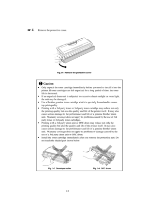 Page 623-6

 
 4.Remove the protective cover.
Fig.3-6  Remove the protective cover
!Caution
· Only unpack the toner cartridge immediately before you need to install it into the
printer. If toner cartridges are left unpacked for a long period of time, the toner
life is shortened.
· If an unpacked drum unit is subjected to excessive direct sunlight or room light,
the unit may be damaged.
· Use a Brother genuine toner cartridge which is specially formulated to ensure
top print quality.
· Printing with a 3rd...