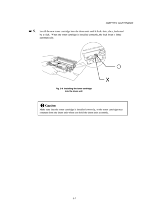 Page 63CHAPTER 3  MAINTENANCE
3-7

 
 5.Install the new toner cartridge into the drum unit until it locks into place, indicated
by a click.  When the toner cartridge is installed correctly, the lock lever is lifted
automatically.
Fig. 3-9  Installing the toner cartridge
into the drum unit
!Caution
Make sure that the toner cartridge is installed correctly, or the toner cartridge may
separate from the drum unit when you hold the drum unit assembly.
X 