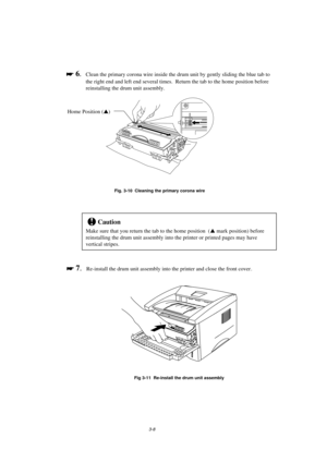 Page 643-8

 
 6.Clean the primary corona wire inside the drum unit by gently sliding the blue tab to
the right end and left end several times.  Return the tab to the home position before
reinstalling the drum unit assembly.
Fig. 3-10  Cleaning the primary corona wire
!Caution
Make sure that you return the tab to the home position  (s mark position) before
reinstalling the drum unit assembly into the printer or printed pages may have
vertical stripes.

 
 7.Re-install the drum unit assembly into the...