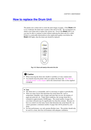 Page 65CHAPTER 3  MAINTENANCE
3-9
How to replace the Drum Unit
The printer uses a drum unit to create the print images on paper.  If the Drum LED
is on, it indicates the drum unit is nearly at the end of its life.  We recommend you
obtain a new drum unit to replace the current one.  Even if the Drum LED is on,
you may be able to continue to print without replacing the drum unit for a while.
If there is a noticeable deterioration in the output print quality even before the
Drum LED lights, then the drum unit...