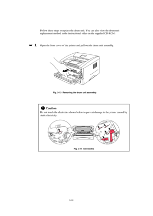 Page 663-10
Follow these steps to replace the drum unit. You can also view the drum unit
replacement method in the instructional video on the supplied CD-ROM :

 
  1.Open the front cover of the printer and pull out the drum unit assembly.
Fig. 3-13  Removing the drum unit assembly
!Caution
Do not touch the electrodes shown below to prevent damage to the printer caused by
static electricity.
Fig. 3-14  Electrodes 