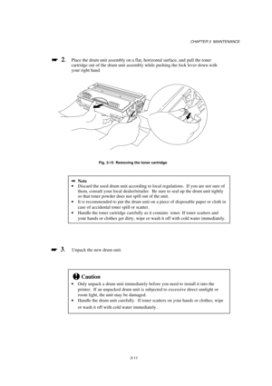 Page 67CHAPTER 3  MAINTENANCE
3-11

 
  2.Place the drum unit assembly on a flat, horizontal surface, and  pull the toner
cartridge out of the drum unit assembly while pushing the lock lever down with
your right hand.
Fig. 3-15  Removing the toner cartridge
2Note
· Discard the used drum unit according to local regulations.  If you are not sure of
them, consult your local dealer/retailer.  Be sure to seal up the drum unit tightly
so that toner powder does not spill out of the unit.
· It is recommended to put...