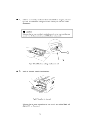 Page 683-12

 
  4.Install the toner cartridge into the new drum unit until it locks into place, indicated
by a click.  When the toner cartridge is installed correctly, the lock lever is lifted
automatically.
!Caution
Make sure that the toner cartridge is installed correctly, or the toner cartridge may
separate from the drum unit when you hold the drum unit assembly.
Fig.3-16  Install the toner cartridge into the drum unit

 
  5.Install the drum unit assembly into the printer.
Fig. 3-17  Installing the...