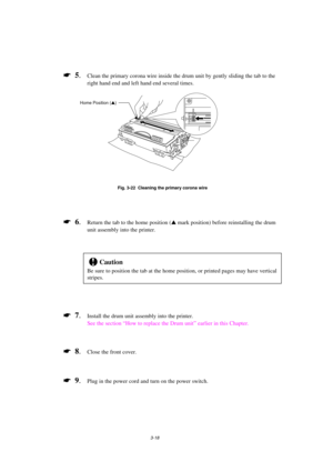 Page 743-18
*  5.Clean the primary corona wire inside the drum unit by gently sliding the tab to the
right hand end and left hand end several times.
Fig. 3-22  Cleaning the primary corona wire
*  6.Return the tab to the home position (s
 mark position) before reinstalling the drum
unit assembly into the printer.
!Caution
Be sure to position the tab at the home position, or printed pages may have vertical
stripes.
*  7.Install the drum unit assembly into the printer.
See the section “How to replace the Drum...