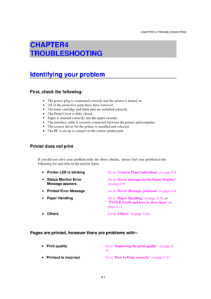 Page 75CHAPTER 4 TROUBLESHOOTING
4-1
CHAPTER 4  
TROUBLESHOOTING
Identifying your problem
First, check the following:
· The power plug is connected correctly and the printer is turned on.
· All of the protective parts have been removed.
· The toner cartridge and drum unit are installed correctly.
· The Front Cover is fully closed.
· Paper is inserted correctly into the paper cassette.
· The interface cable is securely connected between the printer and computer.
· The correct driver for the printer is installed...