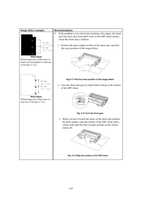 Page 944-20
Image defect examples Recommendation
94 mm
(3.7 in.)
94 mm
(3.7 in.)
White Spots
Printed pages have white spots in
black text and graphics at intervals
of 94 mm (3.7 in.).
94 mm
(3.7 in.)
94 mm
(3.7 in.)
Black Spots
Printed pages have black spots at
intervals of 94 mm (3.7 in.).
· If the problem is not solved after printing a few pages, the drum
unit may have glue from label stock on the OPC drum surface.
 Clean the drum unit as follows
 
  1. Position the print sample in front of the drum unit, and...