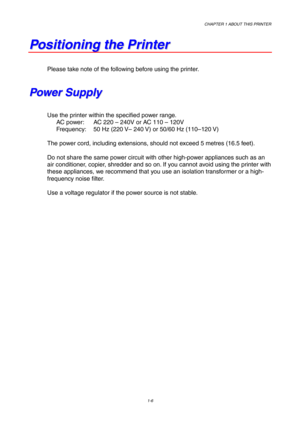 Page 15CHAPTER 1 ABOUT THIS PRINTER
1-6
P P
o o
s s
i i
t t
i i
o o
n n
i i
n n
g g
   
t t
h h
e e
   
P P
r r
i i
n n
t t
e e
r r
Please take note of the following before using the printer.
P P
o o
w w
e e
r r
   
S S
u u
p p
p p
l l
y y
Use the printer within the specified power range.
AC power: AC 220 – 240V or AC 110 – 120V
Frequency: 50 Hz (220 V– 240 V) or 50/60 Hz (110–120 V)
The power cord, including extensions, should not exceed 5 metres (16.5 feet).
Do not share the same power circuit with other...