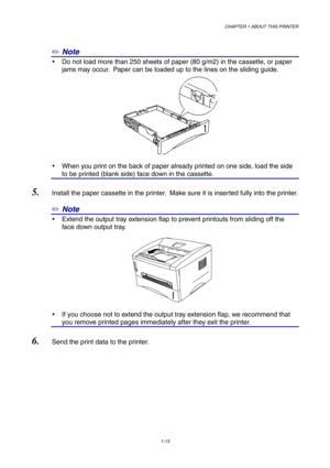 Page 22CHAPTER 1 ABOUT THIS PRINTER
1-13
✏ Note
y  Do not load more than 250 sheets of paper (80 g/m2) in the cassette, or paper
jams may occur.  Paper can be loaded up to the lines on the sliding guide.
y  When you print on the back of paper already printed on one side, load the side
to be printed (blank side) face down in the cassette.
5. Install the paper cassette in the printer.  Make sure it is inserted fully into the printer.
✏ Note
y  Extend the output tray extension flap to prevent printouts from...