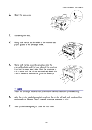 Page 29CHAPTER 1 ABOUT THIS PRINTER
1-20
2. Open the rear cover.
3. Send the print data.
4. Using both hands, set the width of the manual feed
paper guides to the envelope width.
5. Using both hands, insert the envelope into the
manual feed slot until the front edge of the envelope
touches the paper feed roller.  Hold the envelope in
this position until the printer automatically feeds it in
a short distance, and then let go of the envelope.
✏ Note
8Insert the envelope into the manual feed slot with the side to...