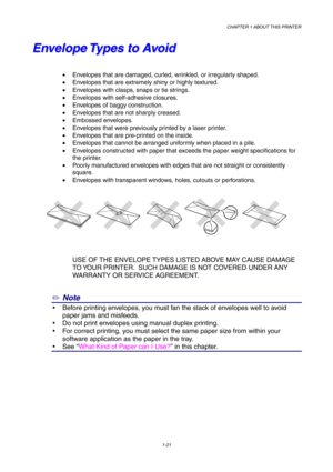Page 30CHAPTER 1 ABOUT THIS PRINTER
1-21
E E
n n
v v
e e
l l
o o
p p
e e
   
T T
y y
p p
e e
s s
   
t t
o o
   
A A
v v
o o
i i
d d
•  Envelopes that are damaged, curled, wrinkled, or irregularly shaped.
•  Envelopes that are extremely shiny or highly textured.
•  Envelopes with clasps, snaps or tie strings.
•  Envelopes with self-adhesive closures.
•  Envelopes of baggy construction.
•  Envelopes that are not sharply creased.
• Embossed envelopes.
•  Envelopes that were previously printed by a laser printer....