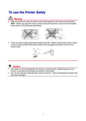 Page 4iv
T T
o o
   
u u
s s
e e
   
t t
h h
e e
   
P P
r r
i i
n n
t t
e e
r r
   
S S
a a
f f
e e
l l
y y
  Warning
•  After you have just used the printer, some internal parts of the printer are extremely
HOT!   When you open the front or back covers of the printer, never touch the shaded
parts shown in the following illustrations.
•  There are high voltage electrodes inside the printer.  Before cleaning the printer, make
sure you have turned off the power switch and unplugged the power cord from the
power...