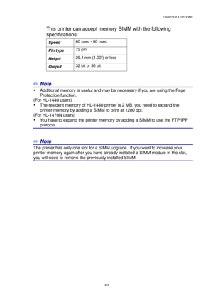 Page 67CHAPTER 4 OPTIONS
4-3
This printer can accept memory SIMM with the following
specifications:
Speed60 nsec - 80 nsec
Pin type72 pin
Height25.4 mm (1.00”) or less
Output32 bit or 36 bit
✏ Note
y  Additional memory is useful and may be necessary if you are using the Page
Protection function.
(For HL-1440 users)
y  The resident memory of HL-1440 printer is 2 MB, you need to expand the
printer memory by adding a SIMM to print at 1200 dpi.
(For HL-1470N users)
y  You have to expand the printer memory by adding...