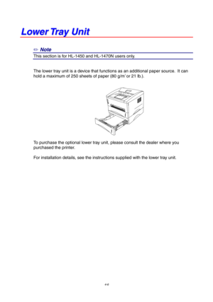 Page 704-6
L
L
o
o
w
w
e
e
r
r
 
 
T
T
r
r
a
a
y
y
 
 
U
U
n
n
i
i
t
t
✏
 Note
This section is for HL-1450 and HL-1470N users only.
The lower tray unit is a device that functions as an additional paper source.  It can
hold a maximum of 250 sheets of paper (80 g/m2 or 21 lb.).
To purchase the optional lower tray unit, please consult the dealer where you
purchased the printer.
For installation details, see the instructions supplied with the lower tray unit. 