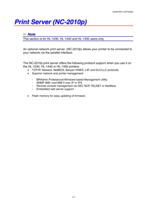 Page 71CHAPTER 4 OPTIONS
4-7
P P
r r
i i
n n
t t
   
S S
e e
r r
v v
e e
r r
   
( (
N N
C C
- -
2 2
0 0
1 1
0 0
p p
) )
✏ Note
This section is for HL-1230, HL-1440 and HL-1450 users only.
An optional network print server  (NC-2010p) allows your printer to be connected to
your network via the parallel interface.
The NC-2010p print server offers the following protocol support when you use it on
the HL-1230, HL-1440 or HL-1450 printers:
•  TCP/IP, Netware, NetBIOS, Banyan VINES, LAT and DLC/LLC protocols
•...