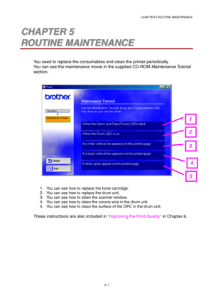 Page 73CHAPTER 5 ROUTINE MAINTENANCE
5–1
5 5C C
H H
A A
P P
T T
E E
R R
   
5 5
R R
O O
U U
T T
I I
N N
E E
   
M M
A A
I I
N N
T T
E E
N N
A A
N N
C C
E E
You need to replace the consumables and clean the printer periodically.
You can see the maintenance movie in the supplied CD-ROM Maintenance Tutorial
section.
1.  You can see how to replace the toner cartridge.
2.  You can see how to replace the drum unit.
3.  You can see how to clean the scanner window.
4.  You can see how to clean the corona wire in the...