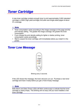 Page 74CHAPTER 5 ROUTINE MAINTENANCE
5–2
T T
o o
n n
e e
r r
   
C C
a a
r r
t t
r r
i i
d d
g g
e e
A new toner cartridge contains enough toner to print approximately 3,000 (standard
cartridge) or 6000 (high yield cartridge) A4/Letter-size single-sided pages at about
5% coverage.
✏ Note
y  Toner consumption varies according to the image coverage on the page and the
print density setting.  The greater the image coverage, the greater the toner
consumption.
y  If you change the print density setting for lighter...