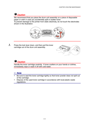 Page 76CHAPTER 5 ROUTINE MAINTENANCE
5–4
!Caution
We recommend that you place the drum unit assembly on a piece of disposable
paper or cloth in case you accidentally spill or scatter toner.
To prevent damage to the printer from static electricity, do not touch the electrodes
shown in the illustration.
3. Press the lock lever down, and then pull the toner
cartridge out of the drum unit assembly.
!Caution
Handle the toner cartridge carefully.  If toner scatters on your hands or clothes,
immediately wipe or wash...