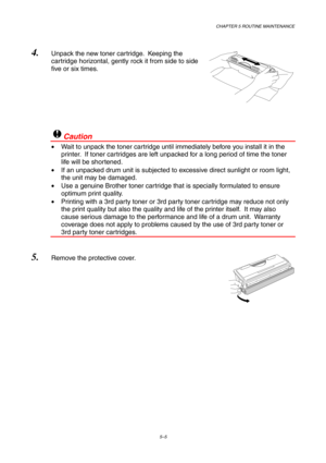 Page 77CHAPTER 5 ROUTINE MAINTENANCE
5–5
4. Unpack the new toner cartridge.  Keeping the
cartridge horizontal, gently rock it from side to side
five or six times.
!Caution
•  Wait to unpack the toner cartridge until immediately before you install it in the
printer.  If toner cartridges are left unpacked for a long period of time the toner
life will be shortened.
•  If an unpacked drum unit is subjected to excessive direct sunlight or room light,
the unit may be damaged.
•  Use a genuine Brother toner cartridge...