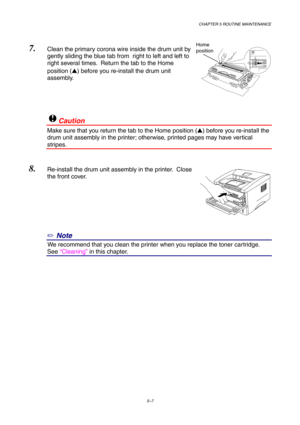 Page 79CHAPTER 5 ROUTINE MAINTENANCE
5–7
7. Clean the primary corona wire inside the drum unit by
gently sliding the blue tab from  right to left and left to
right several times.  Return the tab to the Home
position () before you re-install the drum unit
assembly.
!Caution
Make sure that you return the tab to the Home position () before you re-install the
drum unit assembly in the printer; otherwise, printed pages may have vertical
stripes.
8. Re-install the drum unit assembly in the printer.  Close
the front...
