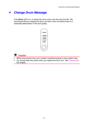 Page 81CHAPTER 5 ROUTINE MAINTENANCE
5–9
™ 
Change Drum Message
If the Drum LED is on, it means the drum unit is near the end of its life.  We
recommend that you replace the drum unit with a new one before there is a
noticeable deterioration in the print quality.
Ready
Alarm Paper
Toner
Data
Drum
!  Caution
•  While removing the drum unit, handle it carefully because it may contain toner.
•  You should clean the printer when you replace the drum unit.  See “Cleaning” in
this chapter. 
