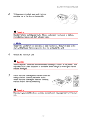 Page 83CHAPTER 5 ROUTINE MAINTENANCE
5–11
3. While pressing the lock lever, pull the toner
cartridge out of the drum unit assembly.
!Caution
Handle the toner cartridge carefully.  If toner scatters on your hands or clothes,
immediately wipe or wash it off with cold water.
✏ Note
3Discard the used drum unit according to local regulations.  Be sure to seal up the
drum unit tightly so that toner powder does not spill out of the unit.
4. Unpack the new drum unit.
!Caution
Wait to unpack a drum unit until...