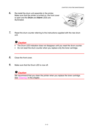 Page 84CHAPTER 5 ROUTINE MAINTENANCE
5–12
6. Re-install the drum unit assembly in the printer.
Make sure that the printer is turned on, the front cover
is open and the Drum and Alarm LEDs are
illuminated.
 
7. Reset the drum counter referring to the instructions supplied with the new drum
unit.
!Caution
•  The Drum LED indication does not disappear until you reset the drum counter.
•  Do not reset the drum counter when you replace only the toner cartridge.
8. Close the front cover.
9. Make sure that the Drum...
