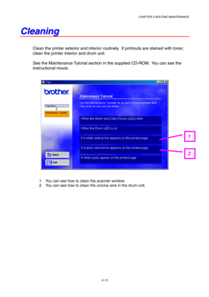 Page 85CHAPTER 5 ROUTINE MAINTENANCE
5–13
C C
l l
e e
a a
n n
i i
n n
g g
Clean the printer exterior and interior routinely.  If printouts are stained with toner,
clean the printer interior and drum unit.
See the Maintenance Tutorial section in the supplied CD-ROM.  You can see the
instructional movie.
1.  You can see how to clean the scanner window.
2.  You can see how to clean the corona wire in the drum unit.
1
2 