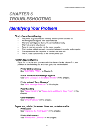 Page 87CHAPTER 6 TROUBLESHOOTING
6-1
6 6C C
H H
A A
P P
T T
E E
R R
   
6 6
T T
R R
O O
U U
B B
L L
E E
S S
H H
O O
O O
T T
I I
N N
G G
I I
d d
e e
n n
t t
i i
f f
y y
i i
n n
g g
   
Y Y
o o
u u
r r
   
P P
r r
o o
b b
l l
e e
m m
First, check the following:
•  The power plug is connected correctly and the printer is turned on.
•  All of the protective parts have been removed.
•  The toner cartridge and drum unit are installed correctly.
•  The front cover is fully closed.
•  Paper is inserted correctly into...