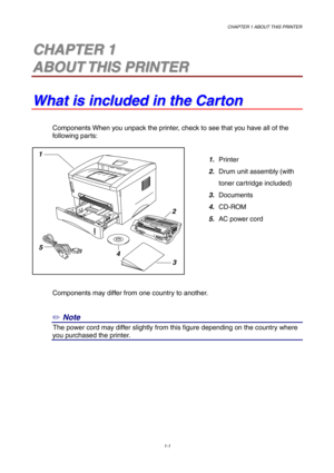 Page 10CHAPTER 1 ABOUT THIS PRINTER
1-1
1
2
3 5
4
1 1C C
H H
A A
P P
T T
E E
R R
   
1 1
A A
B B
O O
U U
T T
   
T T
H H
I I
S S
   
P P
R R
I I
N N
T T
E E
R R
W W
h h
a a
t t
   
i i
s s
   
i i
n n
c c
l l
u u
d d
e e
d d
   
i i
n n
   
t t
h h
e e
   
C C
a a
r r
t t
o o
n n
Components When you unpack the printer, check to see that you have all of the
following parts:
1. Printer
2. Drum unit assembly
 (with 
toner cartridge included)
3. Documents
4. CD-ROM
5. AC power cord
Components may differ from one...