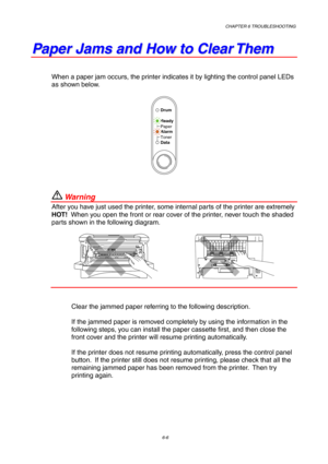 Page 92CHAPTER 6 TROUBLESHOOTING
6-6
P P
a a
p p
e e
r r
   
J J
a a
m m
s s
   
a a
n n
d d
   
H H
o o
w w
   
t t
o o
   
C C
l l
e e
a a
r r
   
T T
h h
e e
m m
When a paper jam occurs, the printer indicates it by lighting the control panel LEDs
as shown below.
Ready
Alarm Paper
Toner
Data
Drum
 War ni ng
After you have just used the printer, some internal parts of the printer are extremely
HOT!  When you open the front or rear cover of the printer, never touch the shaded
parts shown in the following...
