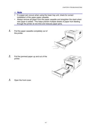 Page 93CHAPTER 6 TROUBLESHOOTING
6-7
✏ Note
y  If a paper jam occurs when using the lower tray unit, check for correct
installation of the upper paper cassette.
y  Always remove all paper from the paper cassette and straighten the stack when
new paper is added.  This helps prevent multiple sheets of paper from feeding
through the printer at one time and reduces paper jams.
1. Pull the paper cassette completely out of
the printer.
2. Pull the jammed paper up and out of the
printer.
3. Open the front cover. 