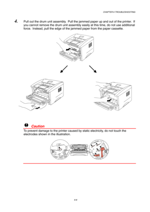 Page 94CHAPTER 6 TROUBLESHOOTING
6-8
4. Pull out the drum unit assembly.  Pull the jammed paper up and out of the printer.  If
you cannot remove the drum unit assembly easily at this time, do not use additional
force.  Instead, pull the edge of the jammed paper from the paper cassette.
!  Caution
To prevent damage to the printer caused by static electricity, do not touch the
electrodes shown in the illustration. 