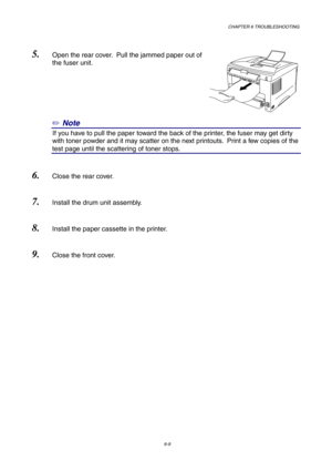 Page 95CHAPTER 6 TROUBLESHOOTING
6-9
5. Open the rear cover.  Pull the jammed paper out of
the fuser unit.
✏ Note
0If you have to pull the paper toward the back of the printer, the fuser may get dirty
with toner powder and it may scatter on the next printouts.  Print a few copies of the
test page until the scattering of toner stops.
6. Close the rear cover.
7. Install the drum unit assembly.
8. Install the paper cassette in the printer.
9. Close the front cover. 