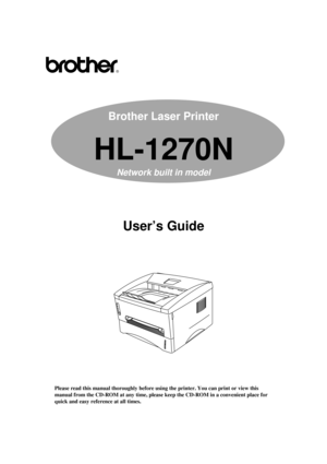 Page 1Brother Laser Printer
HL-1270N
Network built in model
User’s Guide
Please read this manual thoroughly before using the printer. You can print or view this
manual from the CD-ROM at any time, please keep the CD-ROM in a convenient place for
quick and easy reference at all times.   