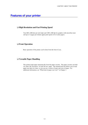 Page 11CHAPTER 1 ABOUT THIS PRINTER
1-3
Features of your printer
oHigh Resolution and Fast Printing Speed
True 600 x 600 dots per inch (dpi) and 1200 x 600 dpi for graphics with microfine toner
and up to 12 pages per minute (ppm) print speed (A4 or Letter paper).
o Front Operation
Basic operation of the printer can be done from the front of you..
oVersatile Paper Handling
This printer loads paper automatically from the paper cassette.  The paper cassette can hold
A4, letter, B5, Executive, A5 and A6 size...