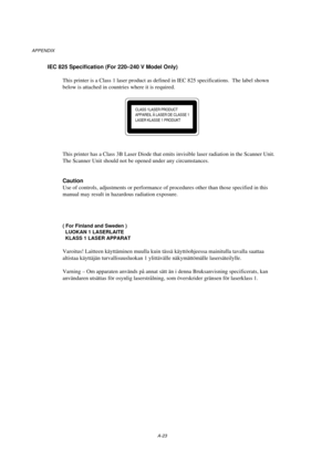 Page 113APPENDIX
A-23
IEC 825 Specification (For 220–240 V Model Only)
This printer is a Class 1 laser product as defined in IEC 825 specifications.  The label shown
below is attached in countries where it is required.
CLASS 1LASER PRODUCT
APPAREIL Å LASER DE CLASSE 1
LASER KLASSE 1 PRODUKT
This printer has a Class 3B Laser Diode that emits invisible laser radiation in the Scanner Unit.
The Scanner Unit should not be opened under any circumstances.
Caution
Use of controls, adjustments or performance of...