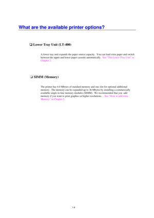 Page 161-8
What are the available printer options?

 Lower Tray Unit (LT-400)
A lower tray unit expands the paper source capacity.  You can load extra paper and switch
between the upper and lower paper cassette automatically.  See “The Lower Tray Unit” in
Chapter 2.
oSIMM (Memory)
The printer has 4.0 Mbytes of standard memory and one slot for optional additional
memory.  The memory can be expanded up to 36 Mbytes by installing a commercially
available single in-line memory modules (SIMM).  We recommended...