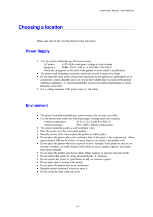Page 17CHAPTER 1 ABOUT THIS PRINTER
1-9
Choosing a location
Please take note of the following before using the printer.
Power Supply
· Use the printer within the specified power range.
AC power: ±10% of the rated power voltage in your country
Frequency: 50 Hz (220 V– 240 V) or 50/60 Hz (110 –120 V)
 Check the rating plate on the back of the printer for your model’s specification.
· The power cord, including extensions, should not exceed 5 meters (16.5 feet).
· Do not share the same power circuit with other...