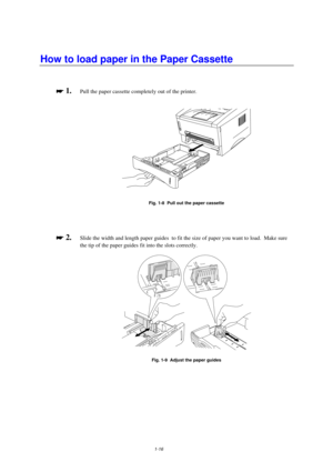 Page 241-16
How to load paper in the Paper Cassette

 
 1.Pull the paper cassette completely out of the printer.
Fig. 1-8  Pull out the paper cassette

 
 2.Slide the width and length paper guides  to fit the size of paper you want to load.  Make sure
the tip of the paper guides fit into the slots correctly.
Fig. 1-9  Adjust the paper guides 