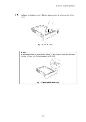 Page 25CHAPTER 1 ABOUT THIS PRINTER
1-17

 
 3.Load paper into the paper cassette.  Make sure that the paper is flat in the cassette in all four
corners.
Fig. 1-10  Load the paper

   Note
Do not load more than 250 sheets of paper (80 g/m2) in the cassette, or paper jams may occur.
Paper can be loaded up to the maximum paper height guide.
Fig. 1-11  Maximum Paper Height Guide 