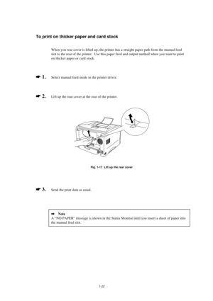 Page 301-22
To print on thicker paper and card stock
When you rear cover is lifted up, the printer has a straight paper path from the manual feed
slot to the rear of the printer.  Use this paper feed and output method when you want to print
on thicker paper or card stock.
* 1.Select manual feed mode in the printer driver.
* 2.  Lift up the rear cover at the rear of the printer.
Fig. 1-17  Lift up the rear cover
* 3.  Send the print data as usual.
2   Note
A “NO PAPER” message is shown in the Status Monitor...