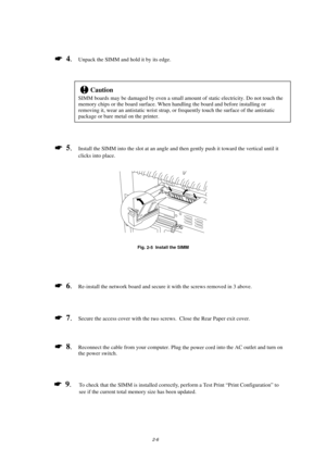 Page 482-6
*  4
.Unpack the SIMM and hold it by its edge.
!Caution
SIMM boards may be damaged by even a small amount of static electricity. Do not touch the
memory chips or the board surface. When handling the board and before installing or
removing it, wear an antistatic wrist strap, or frequently touch the surface of the antistatic
package or bare metal on the printer.
*  5
.Install the SIMM into the slot at an angle and then gently push it toward the vertical until it
clicks into place.
Fig.
 2-5  Install...