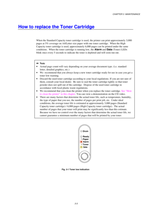 Page 51CHAPTER 3  MAINTENANCE
3-3
How to replace the Toner Cartridge
When the Standard Capacity toner cartridge is used, the printer can print approximately 3,000
pages at 5% coverage on A4/Letter size paper with one toner cartridge.  When the High
Capacity toner cartridge is used, approximately 6,000 pages can be printed under the same
conditions.  When the toner cartridge is running low, the Alarm
 and Data
 (Toner) LEDs
blink once every 5 seconds to indicate the toner is depleted and will soon run out....