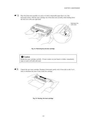 Page 53CHAPTER 3  MAINTENANCE
3-5
*
  2.Place the drum unit assembly on a piece of cloth or disposable paper that is on a flat,
horizontal surface. Pull the toner cartridge out of the drum unit assembly while holding down
the lock lever with your right hand.
Fig. 3-4  Removing the old toner cartridge
!Caution
Handle the toner cartridge carefully.  If toner scatters on your hands or clothes, immediately
wipe or wash it off with cold water.
*
 3.Unpack the new toner cartridge. Keeping it horizontal, gently rock...