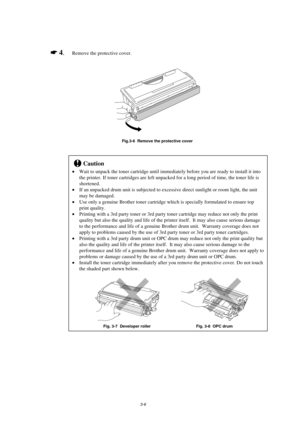 Page 543-6
*
 4.Remove the protective cover.
Fig.3-6  Remove the protective cover
!Caution
Wait to unpack the toner cartridge until immediately before you are ready to install it into
the printer. If toner cartridges are left unpacked for a long period of time, the toner life is
shortened.
If an unpacked drum unit is subjected to excessive direct sunlight or room light, the unit
may be damaged.
Use only a genuine Brother toner cartridge which is specially formulated to ensure top
print quality.
Printing...