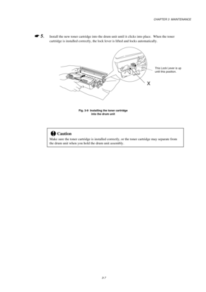 Page 55CHAPTER 3  MAINTENANCE
3-7
*
 5.Install the new toner cartridge into the drum unit until it clicks into place.  When the toner
cartridge is installed correctly, the lock lever is lifted and locks automatically.
Fig. 3-9  Installing the toner cartridge
into the drum unit
!Caution
Make sure the toner cartridge is installed correctly, or the toner cartridge may separate from
the drum unit when you hold the drum unit assembly.
This Lock Lever is up
until this position.
X 