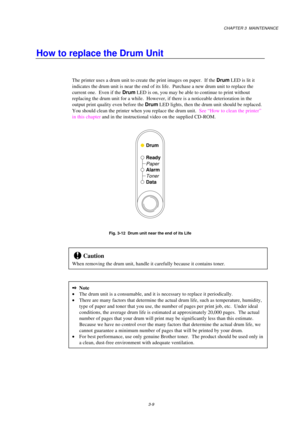 Page 57CHAPTER 3  MAINTENANCE
3-9
How to replace the Drum Unit
The printer uses a drum unit to create the print images on paper.  If the Drum LED is lit it
indicates the drum unit is near the end of its life.  Purchase a new drum unit to replace the
current one.  Even if the Drum LED is on, you may be able to continue to print without
replacing the drum unit for a while.  However, if there is a noticeable deterioration in the
output print quality even before the Drum LED lights, then the drum unit should be...
