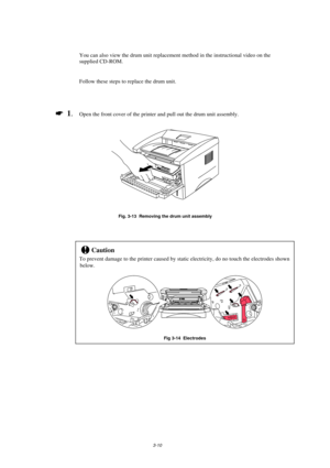 Page 583-10
You can also view the drum unit replacement method in the instructional video on the
supplied CD-ROM.
Follow these steps to replace the drum unit.
*
  1.Open the front cover of the printer and pull out the drum unit assembly.
Fig. 3-13  Removing the drum unit assembly
!Caution
To prevent damage to the printer caused by static electricity, do no touch the electrodes shown
below.
Fig 3-14  Electrodes 