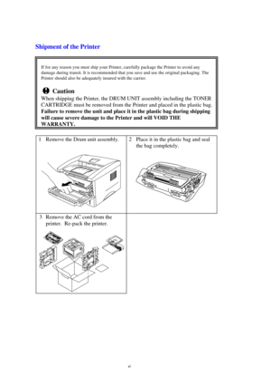 Page 7vi
Shipment of the Printer
If for any reason you must ship your Printer, carefully package the Printer to avoid any
damage during transit. It is recommended that you save and use the original packaging. The
Printer should also be adequately insured with the carrier.
! Caution
When shipping the Printer, the DRUM UNIT assembly including the TONER
CARTRIDGE must be removed from the Printer and placed in the plastic bag.
Failure to remove the unit and place it in the plastic bag during shipping
will cause...